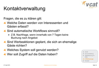 Kontaktverwaltung
Fragen, die es zu klären gilt:
Welche Daten werden von Interessenten und
Gästen erfasst?
Sind automatische Workflows sinnvoll?
Z.B. Nachfrage, wenn innerhalb von 7 Tagen keine
Buchung nach Angebot
Sind Werbeaktionen geplant, die sich an ehemalige
Gäste richten?
Welches System soll genutzt werden?
Wer soll Zugriff auf die Daten haben?
27. April 2015 Digitalisierung für Einsteiger Seite 14
Inhalt
Kurzvorstellung
Digitalisierung im
Web
4 Werkzeuge
Kontakt
 