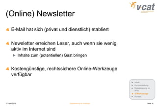 (Online) Newsletter
E-Mail hat sich (privat und dienstlich) etabliert
Newsletter erreichen Leser, auch wenn sie wenig
aktiv im Internet sind
Inhalte zum (potentiellen) Gast bringen
Kostengünstige, rechtssichere Online-Werkzeuge
verfügbar
27. April 2015 Digitalisierung für Einsteiger Seite 16
Inhalt
Kurzvorstellung
Digitalisierung im
Web
4 Werkzeuge
Kontakt
 