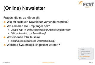 (Online) Newsletter
Fragen, die es zu klären gilt:
Wie oft sollte ein Newsletter versendet werden?
Wo kommen die Empfänger her?
Douple-Opt-In und Möglichkeit der Abmeldung ist Pflicht
Gibt es Anreize, zur Anmeldung?
Was können Inhalte sein?
Zielgruppen spezifische Unterscheidung?
Welches System soll eingesetzt werden?
27. April 2015 Digitalisierung für Einsteiger Seite 17
Inhalt
Kurzvorstellung
Digitalisierung im
Web
4 Werkzeuge
Kontakt
 