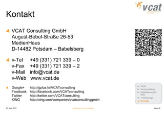 Kontakt
VCAT Consulting GmbH
August-Bebel-Straße 26-53
MedienHaus
D-14482 Potsdam – Babelsberg
v-Tel +49 (331) 721 339 – 0
v-Fax +49 (331) 721 339 – 2
v-Mail info@vcat.de
v-Web www.vcat.de
Google+ http://gplus.to/VCATconsulting
Facebook http://facebook.com/VCATconsulting
Twitter http://twitter.com/VCATconsulting
XING http://xing.com/companies/vcatconsultinggmbh
27. April 2015 Digitalisierung für Einsteiger Seite 19
Inhalt
Kurzvorstellung
Digitalisierung im
Web
4 Werkzeuge
Kontakt
 