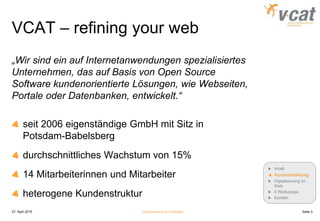 VCAT – refining your web
„Wir sind ein auf Internetanwendungen spezialisiertes
Unternehmen, das auf Basis von Open Source
Software kundenorientierte Lösungen, wie Webseiten,
Portale oder Datenbanken, entwickelt.“
seit 2006 eigenständige GmbH mit Sitz in
Potsdam-Babelsberg
durchschnittliches Wachstum von 15%
14 Mitarbeiterinnen und Mitarbeiter
heterogene Kundenstruktur
27. April 2015 Digitalisierung für Einsteiger Seite 3
Inhalt
Kurzvorstellung
Digitalisierung im
Web
4 Werkzeuge
Kontakt
 