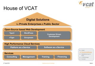 House of VCAT
27. April 2015 Digitalisierung für Einsteiger Seite 4
Services
Consulting TrainingManagement Financing
High Performance Cloud Services
Open-Source based Web Development
Platform as a Service Software as a Service
Typo3
vTiger
Inhalt
Kurzvorstellung
Digitalisierung im
Web
4 Werkzeuge
Kontakt
WordPress
Groupware
Customer Driven
Development
Digital Solutions
for Private Enterprises & Public Sector
 