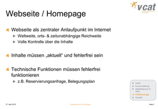 Webseite / Homepage
Webseite als zentraler Anlaufpunkt im Internet
Weltweite, orts- & zeitunabhängige Reichweite
Volle Kontrolle über die Inhalte
Inhalte müssen „aktuell“ und fehlerfrei sein
Technische Funktionen müssen fehlerfrei
funktionieren
z.B. Reservierungsanfrage, Belegungsplan
27. April 2015 Digitalisierung für Einsteiger Seite 7
Inhalt
Kurzvorstellung
Digitalisierung im
Web
4 Werkzeuge
Kontakt
 