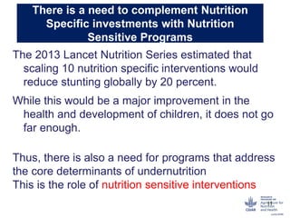 There is a need to complement Nutrition
Specific investments with Nutrition
Sensitive Programs
The 2013 Lancet Nutrition Series estimated that
scaling 10 nutrition specific interventions would
reduce stunting globally by 20 percent.
While this would be a major improvement in the
health and development of children, it does not go
far enough.
Thus, there is also a need for programs that address
the core determinants of undernutrition
This is the role of nutrition sensitive interventions
11
 