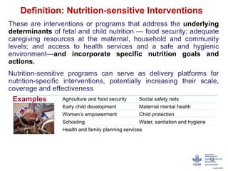 Definition: Nutrition-sensitive Interventions
These are interventions or programs that address the underlying
determinants of fetal and child nutrition — food security; adequate
caregiving resources at the maternal, household and community
levels; and access to health services and a safe and hygienic
environment—and incorporate specific nutrition goals and
actions.
Nutrition-sensitive programs can serve as delivery platforms for
nutrition-specific interventions, potentially increasing their scale,
coverage and effectiveness
12
Examples
:
Agriculture and food security Social safety nets
Early child development Maternal mental health
Women’s empowerment Child protection
Schooling Water, sanitation and hygiene
Health and family planning services
 