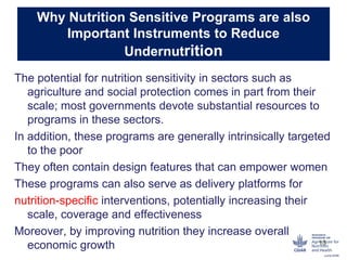 Why Nutrition Sensitive Programs are also
Important Instruments to Reduce
Undernutrition
The potential for nutrition sensitivity in sectors such as
agriculture and social protection comes in part from their
scale; most governments devote substantial resources to
programs in these sectors.
In addition, these programs are generally intrinsically targeted
to the poor
They often contain design features that can empower women
These programs can also serve as delivery platforms for
nutrition-specific interventions, potentially increasing their
scale, coverage and effectiveness
Moreover, by improving nutrition they increase overall
economic growth 13
 