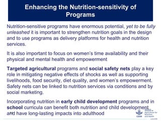 Nutrition-sensitive programs have enormous potential, yet to be fully
unleashed it is important to strengthen nutrition goals in the design
and to use programs as delivery platforms for health and nutrition
services.
It is also important to focus on women’s time availability and their
physical and mental health and empowerment
Targeted agricultural programs and social safety nets play a key
role in mitigating negative effects of shocks as well as supporting
livelihoods, food security, diet quality, and women’s empowerment.
Safety nets can be linked to nutrition services via conditions and by
social marketing.
Incorporating nutrition in early child development programs and in
school curricula can benefit both nutrition and child development
and have long-lasting impacts into adulthood
Enhancing the Nutrition-sensitivity of
Programs
14
 