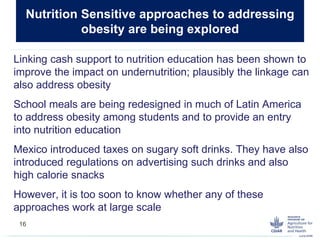 Linking cash support to nutrition education has been shown to
improve the impact on undernutrition; plausibly the linkage can
also address obesity
School meals are being redesigned in much of Latin America
to address obesity among students and to provide an entry
into nutrition education
Mexico introduced taxes on sugary soft drinks. They have also
introduced regulations on advertising such drinks and also
high calorie snacks
However, it is too soon to know whether any of these
approaches work at large scale
Nutrition Sensitive approaches to addressing
obesity are being explored
16
 