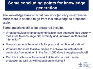 Some concluding points for knowledge
generation
The knowledge base on what can work (efficacy) is extensive;
much more is needed to go from this knowledge to a national
scale.
Some questions still to be answered include:
 What behavioral change communication can augment food security
measures to encourage diet diversity and improved mother-child
interaction?
 How can schools be a vehicle for practical nutrition education?
 What are the most feasible means to achieve an institutional
continuity from nutrition in the first 1,000 days through preschool?
 Can this institutional framework link health care with social
protection as well as with education ministries?
 