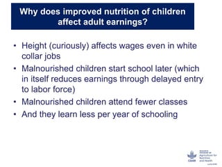 Why does improved nutrition of children
affect adult earnings?
• Height (curiously) affects wages even in white
collar jobs
• Malnourished children start school later (which
in itself reduces earnings through delayed entry
to labor force)
• Malnourished children attend fewer classes
• And they learn less per year of schooling
 