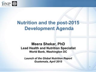 Nutrition and the post-2015
Development Agenda
Meera Shekar, PhD
Lead Health and Nutrition Specialist
World Bank, Washington DC
Launch of the Global Nutrition Report
Guatemala, April 2015
1
 