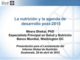 La nutrición y la agenda de
desarrollo post-2015
Meera Shekar, PhD
Especialista Principal en Salud y Nutrición
Banco Mundial, Washington DC
Presentación para el Lanzamiento del
Informe Global de Nutrición.
Guatemala, 28 de abril de 2015
1
 