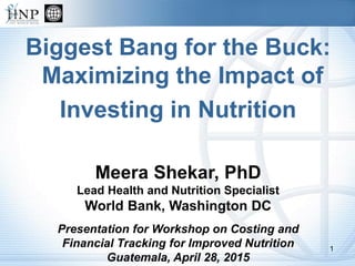 Biggest Bang for the Buck:
Maximizing the Impact of
Investing in Nutrition
Meera Shekar, PhD
Lead Health and Nutrition Specialist
World Bank, Washington DC
Presentation for Workshop on Costing and
Financial Tracking for Improved Nutrition
Guatemala, April 28, 2015
1
 