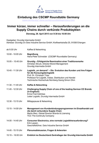ab 9:30 Uhr Kaffee & Networking
10:00 - 10:05 Uhr Begrüßung
Hans-Peter Schneider (CSCMP Roundtable Germany)
10:05 – 10:45 Uhr Grundig – Erfolgreiche Reanimation einer Traditionsmarke
Christian Struck, Director Brand Management
Grundig Intermedia GmbH
10:45 - 11:30 Uhr Logistik „on demand“ – Die Evolution des Kunden und ihre Folgen
für die Konsumgüterlogistik
Prof. Dr. Christoph Tripp
Professor für Logistik, insbes. Distribution und Handel
Technische Hochschule Nürnberg Georg Simon Ohm
11:30 - 11:45 Uhr Kaffee & Networking
11:45 - 12:30 Uhr Challenging Supply Chain of one of the leading German CE Brands
(in Englisch)
Emre Firat Cetinbas
Leiter Logistik, Grundig Intermedia GmbH
12:30 - 13:15 Uhr Mittagspause & Networking
13:15 - 14:00 Uhr Management von Kundenbindungsprogrammen im Einzelhandel und
die damit verbundene Supply Chain
Martin Bieri, Global Director Brands & Licensing
TCC The Continuity Company
14:00 - 14:45 Uhr Consumer Electronics, eine normale Logistikherausforderung?
Erik Lassen,
Geschäftsführer, Geis Industrie Service GmbH
14:45 - 15:15 Uhr Plenumsdiskussion, Fragen & Antworten
15:15 – 16:00 Uhr Einblick ins Deutschland Zentrallager der Grundig Intermedia GmbH
Gastgeber: Grundig Intermedia GmbH
Adresse: Grundig c/o Geis Industrie Service GmbH, Kraftwerkstraße 25, 91056 Erlangen
Einladung des CSCMP Roundtable Germany
www.cscmp.org / www.cscmproundtablegermany.com
Immer kürzer, immer schneller – Herausforderungen an die
Supply Chains durch verkürzte Produktzyklen
Dienstag, 28. April 2015 von 9:30 bis 16:00 Uhr
 