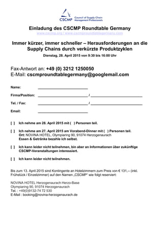 Fax-Antwort an: +49 (0) 3212 1250050
E-Mail: cscmproundtablegermany@googlemail.com
Name: ___________________________
Firma/Position: ___________________________ / ____________________________
Tel. / Fax: ___________________________ / ____________________________
Email: ___________________________
[ ] Ich nehme am 28. April 2015 mit ( ) Personen teil.
[ ] Ich nehme am 27. April 2015 am Vorabend-Dinner mit ( ) Personen teil.
Ort: NOVINA HOTEL, Olympiaring 90, 91074 Herzogenaurach
Essen & Getränke bezahle ich selbst.
[ ] Ich kann leider nicht teilnehmen, bin aber an Informationen über zukünftige
CSCMP-Veranstaltungen interessiert.
[ ] Ich kann leider nicht teilnehmen.
Bis zum 13. April 2015 sind Kontingente an Hotelzimmern zum Preis von € 131,-- (inkl.
Frühstück / Einzelzimmer) auf den Namen „CSCMP“ wie folgt reserviert:
NOVINA HOTEL Herzogenaurach Herzo-Base
Olympiaring 90, 91074 Herzogenaurach
Tel. : +49(0)9132-74 72 530
E-Mail : booking@novina-herzogenaurach.de
Einladung des CSCMP Roundtable Germany
www.cscmp.org / www.cscmproundtablegermany.com
Immer kürzer, immer schneller – Herausforderungen an die
Supply Chains durch verkürzte Produktzyklen
Dienstag, 28. April 2015 von 9:30 bis 16:00 Uhr
 