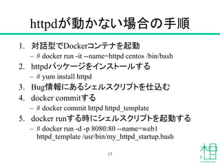 httpdが動かない場合の手順
1. 対話型でDockerコンテナを起動
– # docker run -it --name=httpd centos /bin/bash
2. httpdパッケージをインストールする
– # yum install httpd
3. Bug情報にあるシェルスクリプトを仕込む
4. docker commitする
– # docker commit httpd httpd_template
5. docker runする時にシェルスクリプトを起動する
– # docker run -d -p 8080:80 --name=web1
httpd_template /usr/bin/my_httpd_startup.bash
17
 