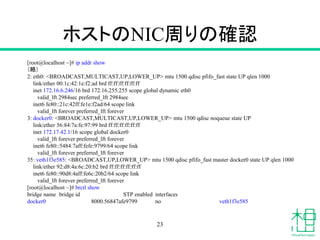 ホストのNIC周りの確認
[root@localhost ~]# ip addr show
（略）
2: eth0: <BROADCAST,MULTICAST,UP,LOWER_UP> mtu 1500 qdisc pfifo_fast state UP qlen 1000
link/ether 00:1c:42:1e:f2:ad brd ff:ff:ff:ff:ff:ff
inet 172.16.6.246/16 brd 172.16.255.255 scope global dynamic eth0
valid_lft 2984sec preferred_lft 2984sec
inet6 fe80::21c:42ff:fe1e:f2ad/64 scope link
valid_lft forever preferred_lft forever
3: docker0: <BROADCAST,MULTICAST,UP,LOWER_UP> mtu 1500 qdisc noqueue state UP
link/ether 56:84:7a:fe:97:99 brd ff:ff:ff:ff:ff:ff
inet 172.17.42.1/16 scope global docker0
valid_lft forever preferred_lft forever
inet6 fe80::5484:7aff:fefe:9799/64 scope link
valid_lft forever preferred_lft forever
35: veth1f3e585: <BROADCAST,UP,LOWER_UP> mtu 1500 qdisc pfifo_fast master docker0 state UP qlen 1000
link/ether 92:d8:4a:6c:20:b2 brd ff:ff:ff:ff:ff:ff
inet6 fe80::90d8:4aff:fe6c:20b2/64 scope link
valid_lft forever preferred_lft forever
[root@localhost ~]# brctl show
bridge name bridge id STP enabled interfaces
docker0 8000.56847afe9799 no veth1f3e585
23
 