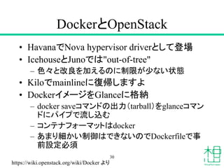 DockerとOpenStack
• HavanaでNova hypervisor driverとして登場
• IcehouseとJunoでは"out-of-tree"
– 色々と改良を加えるのに制限が少ない状態
• Kiloでmainlineに復帰しますよ
• DockerイメージをGlanceに格納
– docker saveコマンドの出力（tarball）をglanceコマン
ドにパイプで流し込む
– コンテナフォーマットはdocker
– あまり細かい制御はできないのでDockerfileで事
前設定必須
30
https://wiki.openstack.org/wiki/Docker より
 