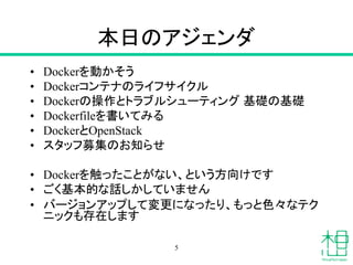 本日のアジェンダ
• Dockerを動かそう
• Dockerコンテナのライフサイクル
• Dockerの操作とトラブルシューティング 基礎の基礎
• Dockerfileを書いてみる
• DockerとOpenStack
• スタッフ募集のお知らせ
• Dockerを触ったことがない、という方向けです
• ごく基本的な話しかしていません
• バージョンアップして変更になったり、もっと色々なテク
ニックも存在します
5
 