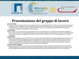Lorenzo Crivellaro
Già direttore di Banca nel gruppo CRT, ha successivamente svolto la sua attività professionale in Fideuram come promotore finanziario.
In seguito è stato tra i fondatori di Azimut, gruppo attualmente quotato al MIBTEL,presso il quale a oggi continua ad operare come
senior partner. Si occupa, personalmente e in qualità di membro dei Lions ( Fondatore del Lions Club di Settimo Torinese) di
numerose attività sociali e filantropiche in Italia e all'estero.
Mario Gattiglia
Laureato in Economia, è stato Amministratore Delegato di Dasein e di FareFormazione. E' attualmente Amministratore Delegato di
Acta, società operante nel campo del Capitale Umano, docente di public speaking e di etica della comunicazione ai Master dello IED.
Fa parte di alcuni organismi indipendenti di valutazione in alcuni Enti territoriali. E' autore di numerose pubblicazioni e di libri di
management.
Antonio Rinetti
Laureato in Giurisprudenza presso l'Università di Torino,ha sempre operato nelle Risorse Umane (Fiat, Westinghouse) fino alla nomina
a Direttore Centrale Risorse, dapprima in Danone, successivamente in J&J e PPG Europe. Dal 1998 al 2010 è stato Condirettore
Centrale Risorse Umane del Gruppo Mediobanca. Ha fatto parte del cda di Previgen Fondo Pensioni. Attualmente opera come
advisor nel campo della Ricerca Dirigenti e fa parte dell'Organismo indipendente di valutazione del comune di Asti. Ha scritto
numerosi articoli su riviste specializzate ed è stato docente presso alcuni Master.
Gianmaria Cuniberti Mighetti
Laureato in Economia all'Università di Torino,ha operato in posizioni di crescente responsabilità (Financial Controller, CFO, General
Mgr,Managing Director) in gruppi internazionali ( United Technologies , Recall) e italiani (Immogest).Da alcuni anni segue in prima
persona progetti imprenditoriali di start up e di business development sia nel mondo industriale che nei servizi e nell'hi-tech.
Presentazione del gruppo di lavoro
 