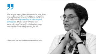The major transformation results, not from
one technology or a set of them, but from
all industries innovating in convergent
directions. That’s what creates the
synergies and the self-reinforcing loops
that make demand dynamic for all.
Carlota Perez, The New Technological Revolution, 2013
 