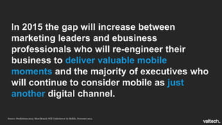 In 2015 the gap will increase between
marketing leaders and ebusiness
professionals who will re-engineer their
business to deliver valuable mobile
moments and the majority of executives who
will continue to consider mobile as just
another digital channel.
Source: Predictions 2015: Most Brands Will Underinvest In Mobile, Forrester 2014
 