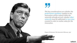The key considerations are whether the
performance attributes implicit in the
innovation will be valued within the
networks already served; whether other
networks must be addressed or new ones
created in order to realize value for the
innovation.
Clayton Christensen, The Innovators Dilemma, 1997
 