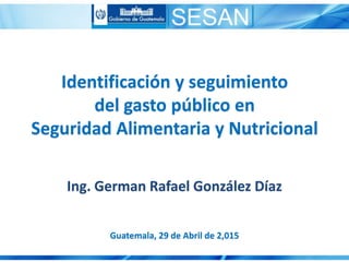 Identificación y seguimiento
del gasto público en
Seguridad Alimentaria y Nutricional
Guatemala, 29 de Abril de 2,015
Ing. German Rafael González Díaz
 