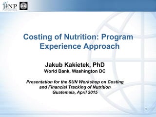 Costing of Nutrition: Program
Experience Approach
Jakub Kakietek, PhD
World Bank, Washington DC
Presentation for the SUN Workshop on Costing
and Financial Tracking of Nutrition
Guatemala, April 2015
1
 