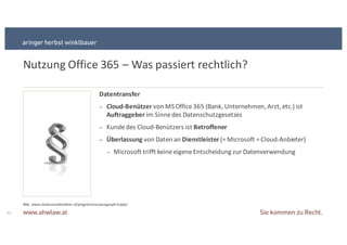 Nutzung+Office+365+– Was+passiert+rechtlich?
11
Datentransfer
− Cloud9Benützer&von+MS+Office+365+(Bank,+Unternehmen,+Arzt,+etc.)+ist+
Auftraggeber&im+Sinne+des+Datenschutzgesetzes
− Kunde+des+CloudSBenützers+ist+Betroffener
− Überlassung&von+Daten+an+Dienstleister&(=+Microsoft+=+CloudSAnbieter)
− Microsoft+trifft+keine+eigene+Entscheidung+zur+Datenverwendung
Bild:+www.slankerzonderdieet.nl/programma/paragraphSkopie/+
 