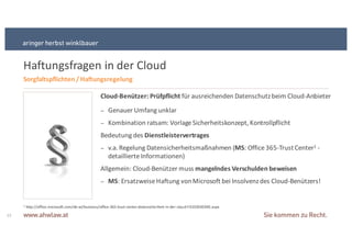 Haftungsfragen in+der+Cloud
13
Cloud9Benützer: Prüfpflicht&für+ausreichenden+Datenschutz+beim+CloudSAnbieter
− Genauer+Umfang+unklar
− Kombination+ratsam:+Vorlage+Sicherheitskonzept,+Kontrollpflicht+
Bedeutung+des+Dienstleistervertrages&
− v.a.+Regelung+Datensicherheitsmaßnahmen+(MS:+Office+365STrust+Center1 S
detaillierte+Informationen)
Allgemein:+CloudSBenützer+muss+mangelndes&Verschulden&beweisen
− MS:+Ersatzweise+Haftung+von+Microsoft+bei+Insolvenz+des+CloudSBenützers!
Sorgfaltspflichten&/&Haftungsregelung
1+http://office.microsoft.com/deSat/business/officeS365StrustScenterSdatensicherheitSinSderScloudSFX103030390.aspx
 
