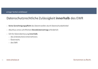 Datenschutzrechtliche+Zulässigkeit+innerhalb des+EWR
16
− Keine&Genehmigungspflicht&des+Datentransfers+durch+Datenschutzbehörde!
− Abschluss+eines+schriftlichen+Dienstleistervertrags erforderlich
− Gilt+für+Datenüberlassung+innerhalb:
− des+(inländischen)+Unternehmens+++
− Österreichs
− des+EWR
 