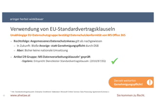 1 Inkl.+Standardvertragsklauseln:+Enterprise+Enrollment Addendum+ Microsoft+Online+Services+Data+Processing+Agreement+&+Annex+1
Verwendung von+EUSStandardvertragsklauseln
22
− Rechtsfolge:&Angemessenes&Datenschutzniveau&gilt+als+nachgewiesen
− In+Zukunft:+Bloße+Anzeige9 statt&Genehmigungspflicht&durch+DSB
− Aber:&Bisher+keine+nationale+Umsetzung
− Artikel&29&Gruppe:&MS&Datenverarbeitungsklauseln1 geprüft
Unabhängige&EU9Datenschutzgruppe&bestätigt&Datenschutzkonformität&von&MS&Office&365
!Derzeit+weiterhin+
Genehmigungspflicht!
9 Ergebnis:&Entspricht+DienstleisterSStandardvertragsklauseln+ (2010/87/EG)
 