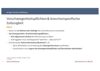 1 Bspw § 54+ÄrzteG,+ § 38+BWG,+§ 9+RAO,+§ 37+NO+
2 § 14+DSG
Verschwiegenheitspflichten+&+branchenspezifische+
Zulässigkeit
23
Exkurs
− Daten+nur+im&Rahmen&der&Aufträge&des+CloudSBenutzers+verwenden
− Verschwiegenheits9 &&Geheimhaltungspflichten:
− Kein&allgemeines&Verbot&der+Überlassung+von+Daten
− Auftraggeber+muss+Sondergesetze1 beachten+–„Was+darf+ich?“
− Einhaltung+der+Datensicherheitsmaßnahmen2,+uA:
− Muss+Mitarbeiter+zur+Einhaltung+des+Datengeheimnisses&verpflichten
− CloudSNutzer+muss+eigene&Verschwiegenheitspflichten&auf&Dienstleister&überbinden!
 