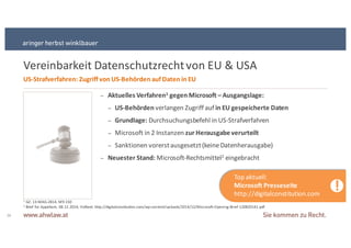 1 GZ:+13SMAGS2814;+M9S150
2 Brief+for Appellant,+ 08.12.2014;+Volltext:+http://digitalconstitution.com/wpScontent/uploads/2014/12/MicrosoftSOpeningSBriefS120820141.pdf
Vereinbarkeit+Datenschutzrecht+von+EU+&+USA
26
US9Strafverfahren:&Zugriff&von&US9Behörden&auf&Daten&in&EU
− Aktuelles&Verfahren1 gegen&Microsoft&–Ausgangslage:
− US9Behörden verlangen+Zugriff+auf+in&EU&gespeicherte&Daten
− Grundlage:&Durchsuchungsbefehl+in+USSStrafverfahren+
− Microsoft+in+2+Instanzen+zur&Herausgabe&verurteilt&
− Sanktionen+vorerst+ausgesetzt+(keine+Datenherausgabe)
− Neuester&Stand: MicrosoftSRechtsmittel2 eingebracht
!
Top+aktuell:
Microsoft&Presseseite
http://digitalconstitution.com
 