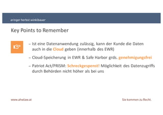 Key+Points+to Remember
− Ist+eine+Datenanwendung+zulässig,+kann+der+Kunde+die+Daten
auch+in+die+Cloud geben+(innerhalb+des+EWR)
− CloudSSpeicherung+ in+EWR+&+Safe+Harbor+grds.+genehmigungsfrei
− Patriot+Act/PRISM:+Schreckgespenst!&Möglichkeit+des+Datenzugriffs
durch+Behörden+nicht+höher+als+bei+uns
 