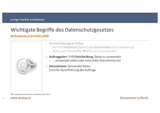 Wichtigste+Begriffe+des+Datenschutzgesetzes
8
Definitionen&in&§ 4&DSG&2000
− Personenbezogene&Daten:
− Identität+bestimmt(Name)+oder+bestimmbar&(Verschlüsselung)
− Wenn+nicht&feststellbar&! DSG+nicht+anzuwenden
− Auftraggeber:&Trifft+Entscheidung,+Daten+zu+verwenden
− ...+verwendet+selbst+oder+setzt+dafür+Dienstleister+ein
− Dienstleister:&Verwendet+Daten+
(nur)+für+Durchführung+des+Auftrags
Bild:+www.lebensraumSbonn.com/datenschutz.html
 