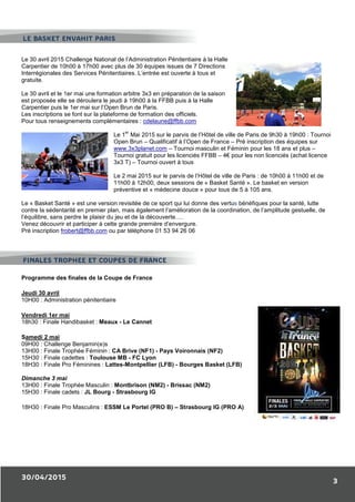 30/04/2015
3
Le 30 avril 2015 Challenge National de l’Administration Pénitentiaire à la Halle
Carpentier de 10h00 à 17h00 avec plus de 30 équipes issues de 7 Directions
Interrégionales des Services Pénitentiaires. L’entrée est ouverte à tous et
gratuite.
Le 30 avril et le 1er mai une formation arbitre 3x3 en préparation de la saison
est proposée elle se déroulera le jeudi à 19h00 à la FFBB puis à la Halle
Carpentier puis le 1er mai sur l’Open Brun de Paris.
Les inscriptions se font sur la plateforme de formation des officiels.
Pour tous renseignements complémentaires : cdelaune@ffbb.com
Le 1
er
Mai 2015 sur le parvis de l’Hôtel de ville de Paris de 9h30 à 19h00 : Tournoi
Open Brun – Qualificatif à l’Open de France – Pré inscription des équipes sur
www.3x3planet.com – Tournoi masculin et Féminin pour les 18 ans et plus –
Tournoi gratuit pour les licenciés FFBB – 4€ pour les non licenciés (achat licence
3x3 T) – Tournoi ouvert à tous
Le 2 mai 2015 sur le parvis de l’Hôtel de ville de Paris : de 10h00 à 11h00 et de
11h00 à 12h00, deux sessions de « Basket Santé ». Le basket en version
préventive et « médecine douce » pour tous de 5 à 105 ans.
Le « Basket Santé » est une version revisitée de ce sport qui lui donne des vertus bénéfiques pour la santé, lutte
contre la sédentarité en premier plan, mais également l’amélioration de la coordination, de l’amplitude gestuelle, de
l’équilibre, sans perdre le plaisir du jeu et de la découverte….
Venez découvrir et participer à cette grande première d’envergure.
Pré inscription frobert@ffbb.com ou par téléphone 01 53 94 26 06
Programme des finales de la Coupe de France
Jeudi 30 avril
10H00 : Administration pénitentiaire
Vendredi 1er mai
18h30 : Finale Handibasket : Meaux - Le Cannet
Samedi 2 mai
09H00 : Challenge Benjamin(e)s
13H00 : Finale Trophée Féminin : CA Brive (NF1) - Pays Voironnais (NF2)
15H30 : Finale cadettes : Toulouse MB - FC Lyon
18H30 : Finale Pro Féminines : Lattes-Montpellier (LFB) - Bourges Basket (LFB)
Dimanche 3 mai
13H00 : Finale Trophée Masculin : Montbrison (NM2) - Brissac (NM2)
15H30 : Finale cadets : JL Bourg - Strasbourg IG
18H30 : Finale Pro Masculins : ESSM Le Portel (PRO B) – Strasbourg IG (PRO A)
LE BASKET ENVAHIT PARIS
FINALES TROPHEE ET COUPES DE FRANCE
 