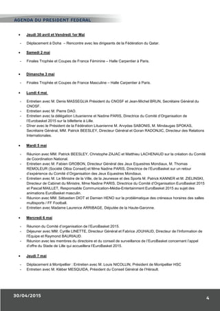 30/04/2015
4
• Jeudi 30 avril et Vendredi 1er Mai
- Déplacement à Doha – Rencontre avec les dirigeants de la Fédération du Qatar.
• Samedi 2 mai
- Finales Trophée et Coupes de France Féminine – Halle Carpentier à Paris.
• Dimanche 3 mai
- Finales Trophée et Coupes de France Masculine – Halle Carpentier à Paris.
• Lundi 4 mai
- Entretien avec M. Denis MASSEGLIA Président du CNOSF et Jean-Michel BRUN, Secrétaire Général du
CNOSF.
- Entretien avec M. Pierre DAO.
- Entretien avec la délégation Lituanienne et Nadine PARIS, Directrice du Comité d’Organisation de
l’Eurobasket 2015 sur la billetterie à Lille.
- Dîner avec le Président de la Fédération Lituanienne M. Arvydas SABONIS, M. Mindaugas SPOKAS,
Secrétaire Général, MM. Patrick BEESLEY, Directeur Général et Goran RADONJIC, Directeur des Relations
Internationales.
• Mardi 5 mai
- Réunion avec MM. Patrick BEESLEY, Christophe ZAJAC et Matthieu LACHENAUD sur la création du Comité
de Coordination National.
- Entretien avec M. Fabien GROBON, Directeur Général des Jeux Equestres Mondiaux, M. Thomas
REMOLEUR (Société Olbia Conseil) et Mme Nadine PARIS, Directrice de l’EuroBasket sur un retour
d’expérience du Comité d’Organisation des Jeux Equestres Mondiaux.
- Entretien avec M. Le Ministre de la Ville, de la Jeunesse et des Sports M. Patrick KANNER et M. ZIELINSKI,
Directeur de Cabinet du Ministre, Mme Nadine PARIS, Directrice du Comité d’Organisation EuroBasket 2015
et Pascal MAILLET, Responsable Communication-Média-Entertainment EuroBasket 2015 au sujet des
animations EuroBasket masculin.
- Réunion avec MM. Sébastien DIOT et Damien HENO sur la problématique des créneaux horaires des salles
multisports / FF Football.
- Entretien avec Madame Laurence ARRIBAGE, Députée de la Haute-Garonne.
• Mercredi 6 mai
- Réunion du Comité d’organisation de l’EuroBasket 2015.
- Déjeuner avec MM. Cyrille LINETTE, Directeur Général et Fabrice JOUHAUD, Directeur de l’Information de
l’Equipe et Raymond BAURIAUD.
- Réunion avec les membres du directoire et du conseil de surveillance de l’EuroBasket concernant l’appel
d’offre du Stade de Lille qui accueillera l’EuroBasket 2015.
• Jeudi 7 mai
- Déplacement à Montpellier : Entretien avec M. Louis NICOLLIN, Président de Montpellier HSC
- Entretien avec M. Kléber MESQUIDA, Président du Conseil Général de l’Hérault.
AGENDA DU PRESIDENT FEDERAL
 