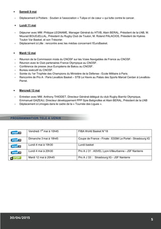 30/04/2015
• Samedi 9 mai
- Déplacement à Poitiers : Soutien à l’association «
• Lundi 11 mai
- Déjeuner avec MM. Philippe LEGNAME,
Mourad BOUDJELLAL, Président du Rugby Club de Toulon, M. Roland PALACIOS, Président de Hyères
Toulon Var Basket, et son Trésorier.
- Déplacement à Lille : rencontre av
• Mardi 12 mai
- Réunion de la Commission mixte du CNOSF
- Réunion avec le Club partenaires France Olympique au CNOSF
- Conférence de presse Jeux Européens de Bakou au CNOSF
- Bureau exécutif du CNOSF.
- Soirée du 1er Trophée des Champions du Mini
- Rencontre de Pro A : Paris Levallois Basket
Perret.
• Mercredi 13 mai
- Entretien avec MM. Anthony THIODET, Directeur Général délégué du club Rugby Bi
Emmanuel GAZEAU, Directeur développement PPP Spie Batignolles et Alain BERAL, Président de la LNB
- Déplacement à Limoges dans le cadre de la «
Vendredi 1
er
mai à 10h45
Dimanche 3 mai à 18h45
Lundi 4 mai à 19h30
Lundi 4 mai à 20h30
Mardi 12 mai à 20h45
PROGRAMMATION TELE A VENIR
: Soutien à l’association « Tulipa cri de cœur » qui lutte contre le cancer.
uner avec MM. Philippe LEGNAME, Manager Général du HTVB, Alain BERAL
Mourad BOUDJELLAL, Président du Rugby Club de Toulon, M. Roland PALACIOS, Président de Hyères
Toulon Var Basket, et son Trésorier.
: rencontre avec les médias concernant l’EuroBasket.
Commission mixte du CNOSF sur les Voies Navigables de France au CNOSF
Réunion avec le Club partenaires France Olympique au CNOSF.
Conférence de presse Jeux Européens de Bakou au CNOSF.
Soirée du 1er Trophée des Champions du Ministère de la Défense - Ecole Militaire à Paris
: Paris Levallois Basket – STB Le Havre au Palais des Sports Marcel Cerdan à Levallois
Entretien avec MM. Anthony THIODET, Directeur Général délégué du club Rugby Bi
Emmanuel GAZEAU, Directeur développement PPP Spie Batignolles et Alain BERAL, Président de la LNB
dans le cadre de la « Tournée des Ligues ».
5 FIBA World Basket N°18
mai à 18h45 Coupe de France - Finale : ESSM Le Portel
Lundi basket
Pro A J 31 : ASVEL Lyon-Villeurbanne
Pro A J 33 : Strasbourg IG - JSF Nanterre
PROGRAMMATION TELE A VENIR
5
» qui lutte contre le cancer.
énéral du HTVB, Alain BERAL, Président de la LNB, M.
Mourad BOUDJELLAL, Président du Rugby Club de Toulon, M. Roland PALACIOS, Président de Hyères
sur les Voies Navigables de France au CNOSF.
Ecole Militaire à Paris.
STB Le Havre au Palais des Sports Marcel Cerdan à Levallois-
Entretien avec MM. Anthony THIODET, Directeur Général délégué du club Rugby Biarritz Olympique,
Emmanuel GAZEAU, Directeur développement PPP Spie Batignolles et Alain BERAL, Président de la LNB
Finale : ESSM Le Portel - Strasbourg IG
Villeurbanne - JSF Nanterre
JSF Nanterre
 