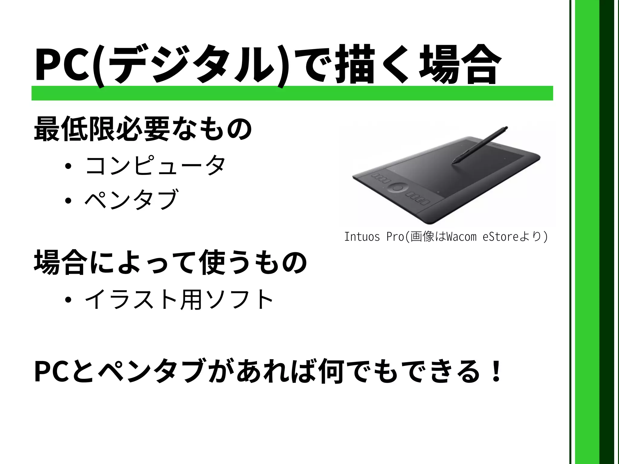 PC(デジタル)で描く場合
最低限必要なもの
• コンピュータ
• ペンタブ
場合によって使うもの
• イラスト用ソフト
PCとペンタブがあれば何でもできる！
Intuos Pro(画像はWacom eStoreより)
 