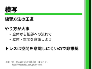 模写
練習方法の王道
やり方が大事
• 全体から細部への流れで
• 立体・空間を意識しよう
トレスは空間を意識しにくいので非推奨
参考「脱・初心者をめざす萌え絵上達ブログ」
http://moetatsu.com/practice05
 