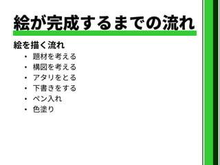 絵が完成するまでの流れ
絵を描く流れ
• 題材を考える
• 構図を考える
• アタリをとる
• 下書きをする
• ペン入れ
• 色塗り
 