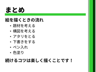 まとめ
絵を描くときの流れ
• 題材を考える
• 構図を考える
• アタリをとる
• 下書きをする
• ペン入れ
• 色塗り
続けるコツは楽しく描くことです！
 