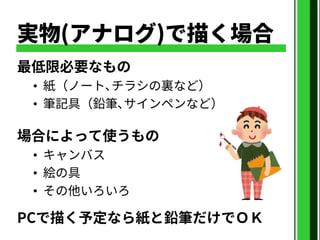 実物(アナログ)で描く場合
最低限必要なもの
• 紙（ノート､チラシの裏など）
• 筆記具（鉛筆､サインペンなど）
場合によって使うもの
• キャンバス
• 絵の具
• その他いろいろ
PCで描く予定なら紙と鉛筆だけでＯＫ
 
