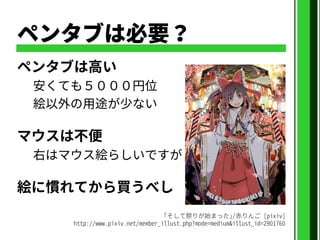 ペンタブは必要？
ペンタブは高い
安くても５０００円位
絵以外の用途が少ない
マウスは不便
右はマウス絵らしいですが
絵に慣れてから買うべし
｢そして祭りが始まった｣/赤りんご [pixiv]
http://www.pixiv.net/member_illust.php?mode=medium&illust_id=2901760
 