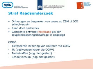 Straf Raadsonderzoek
• Ontvangen en bespreken van casus op ZSM of JCO
schoolverzuim
• Raad doet onderzoek
• Gemeente ontvangt notificatie als een
Jeugdreclasseringsmaatregel is opgelegd
CORV:
- Gefaseerde invoering van routeren via CORV
- JR (gedwongen kader via CORV)
- Taakstraffen (nog niet gestart)
- Schoolverzuim (nog niet gestart)
 