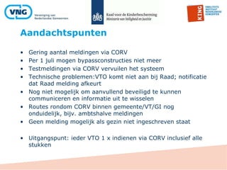Aandachtspunten
• Gering aantal meldingen via CORV
• Per 1 juli mogen bypassconstructies niet meer
• Testmeldingen via CORV vervuilen het systeem
• Technische problemen:VTO komt niet aan bij Raad; notificatie
dat Raad melding afkeurt
• Nog niet mogelijk om aanvullend beveiligd te kunnen
communiceren en informatie uit te wisselen
• Routes rondom CORV binnen gemeente/VT/GI nog
onduidelijk, bijv. ambtshalve meldingen
• Geen melding mogelijk als gezin niet ingeschreven staat
• Uitgangspunt: ieder VTO 1 x indienen via CORV inclusief alle
stukken
 