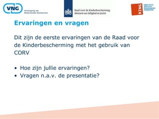 Ervaringen en vragen
Dit zijn de eerste ervaringen van de Raad voor
de Kinderbescherming met het gebruik van
CORV
• Hoe zijn jullie ervaringen?
• Vragen n.a.v. de presentatie?
 