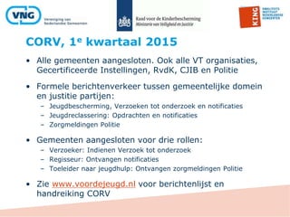 CORV, 1e kwartaal 2015
• Alle gemeenten aangesloten. Ook alle VT organisaties,
Gecertificeerde Instellingen, RvdK, CJIB en Politie
• Formele berichtenverkeer tussen gemeentelijke domein
en justitie partijen:
– Jeugdbescherming, Verzoeken tot onderzoek en notificaties
– Jeugdreclassering: Opdrachten en notificaties
– Zorgmeldingen Politie
• Gemeenten aangesloten voor drie rollen:
– Verzoeker: Indienen Verzoek tot onderzoek
– Regisseur: Ontvangen notificaties
– Toeleider naar jeugdhulp: Ontvangen zorgmeldingen Politie
• Zie www.voordejeugd.nl voor berichtenlijst en
handreiking CORV
 